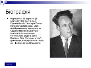 Біографія
   Народився 19 вересня (2
    жовтня) 1906 року в селі
    Куземині в сім'ї муляра Павла
    Петровича Лозов'яги. Мати
    майбутнього письменника —
    Євдокія Іванівна Кривуша —
    походила із заможного
    селянського роду із села
    Куземин біля Охтирки. У сім'ї,
    крім Івана, виховувалися також
    син Федір і дочка Єлизавета.




ПЛАН
 