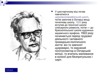    У шестирічному віці почав
           навчатися в
           церковнопарафіяльній школі,
           потім закінчив в Охтирці вищу
           початкову школу. 1920 року
           вступив до технічної школи
           слюсарного ремесла, потім — до
           Краснопільської школи художньо-
           керамічного профілю. 1922 року
           починається період трудової
           діяльності і активного
           громадсько-політичного
           життя: він то завполіт
           цукроварні, то окружний
           політінспектор в Охтирській
           міліції, то вчитель малювання
           в колонії для безпритульних і
           сиріт.


ПЛАН
 