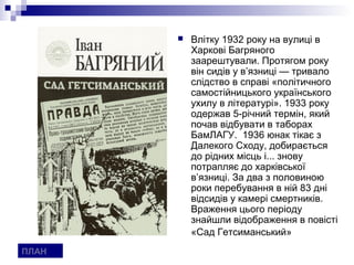    Влітку 1932 року на вулиці в
           Харкові Багряного
           заарештували. Протягом року
           він сидів у в’язниці — тривало
           слідство в справі «політичного
           самостійницького українського
           ухилу в літературі». 1933 року
           одержав 5-річний термін, який
           почав відбувати в таборах
           БамЛАГУ. 1936 юнак тікає з
           Далекого Сходу, добирається
           до рідних місць і... знову
           потрапляє до харківської
           в’язниці. За два з половиною
           роки перебування в ній 83 дні
           відсидів у камері смертників.
           Враження цього періоду
           знайшли відображення в повісті
           «Сад Гетсиманський»
ПЛАН
 