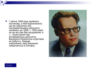    1 квітня 1940 року прийнято
    постанову, в якій відзначалося,
    що всі свідчення про
    контрреволюційну діяльність
    належать до 1928 — 1932 років,
    за що він уже був засуджений, а
    «…інших даних про
    антирадянську діяльність
    Багряного-Лозов'ягіна слідством
    не добуто». Хворий,
    знесилений, Іван Багряний
    повертається в Охтирку.




ПЛАН
 