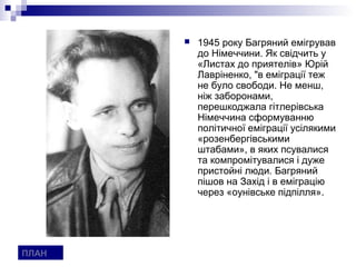    1945 року Багряний емігрував
           до Німеччини. Як свідчить у
           «Листах до приятелів» Юрій
           Лавріненко, "в еміграції теж
           не було свободи. Не менш,
           ніж заборонами,
           перешкоджала гітлерівська
           Німеччина сформуванню
           політичної еміграції усілякими
           «розенбергівськими
           штабами», в яких псувалися
           та компромітувалися і дуже
           пристойні люди. Багряний
           пішов на Захід і в еміграцію
           через «оунівське підпілля».




ПЛАН
 