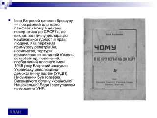    Іван Багряний написав брошуру
    — програмний для нього
    памфлет «Чому я не хочу
    повертатися до СРСР?», де
    виклав політичну декларацію
    національної гідності й прав
    людини, яка пережила
    примусову репатріацію,
    насильство, тортури,
    приниження як колишній в'язень,
    остарбайтер, полонений,
    позбавлений власного імені.
    1948 року Багряний заснував
    Українську революційно-
    демократичну партію (УРДП).
    Письменник був головою
    Виконавчого органу Української
    Національної Ради і заступником
    президента УНР.




ПЛАН
 