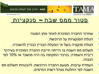 ‫פטור ממס שבח – סנקציות‬

                ‫שחרור החברה המוכרת לאחר מתן הפטור.‬      ‫‪‬‬
                            ‫הטלת הסנקציות על הרוכשת.‬    ‫‪‬‬
      ‫הטלת סנקציה בשל אי הפעלת הבניין כבניין להשכרה.‬    ‫‪‬‬
 ‫תשלום מס השבח בו הייתה חייבת החברה המוכרת בצירוף‬       ‫‪‬‬
‫ריבית והצמדה, בניכוי התקופה בה היה מושכר או %01 לפי‬
                                               ‫הגבוה.‬
‫העמדת ערבות, מטעם החברה הרוכשת, להבטחת תשלום מס‬         ‫‪‬‬
                   ‫השבח לפי החלטת מנהל רשות המיסים.‬
 