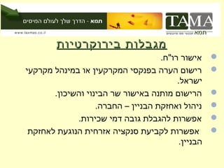 ‫מגבלות בירוקרטיות‬
                                    ‫אישור רו"ח.‬    ‫‪‬‬
‫רישום הערה בפנקסי המקרקעין או במינהל מקרקעי‬        ‫‪‬‬
                                         ‫ישראל.‬
       ‫הרישום מותנה באישור שר הבינוי והשיכון.‬      ‫‪‬‬
                   ‫ניהול ואחזקת הבניין – החברה.‬    ‫‪‬‬
             ‫אפשרות להגבלת גובה דמי שכירות.‬        ‫‪‬‬
 ‫אפשרות לקביעת סנקציה אזרחית הנוגעת לאחזקת‬         ‫‪‬‬
                                         ‫הבניין.‬
 