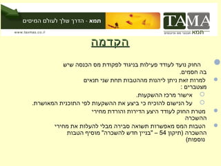 ‫הקדמהĬ
          ‫החוק נועד לעודד פעילות בניגוד לפקודת מס הכנסה שיש‬       ‫‪‬‬
                                                     ‫בה חסמים.‬
                  ‫למרות זאת ניתן ליהנות מההטבות תחת שני תנאים‬     ‫‪‬‬
                                                      ‫מצטברים :‬
                                     ‫‪ ‬אישור מרכז ההשקעות.‬
‫‪ ‬על הנישום להוכיח כי ביצע את ההשקעות לפי התוכנית המאושרת.‬
                     ‫מטרת החוק לעודד היצע הדירות והורדת מחירי‬     ‫‪‬‬
                                                        ‫ההשכרה‬
       ‫הטבות המס מאפשרות תשואה סבירה מבלי להעלות את מחירי‬         ‫‪‬‬
            ‫ההשכרה )תיקון 45 – "בניין חדש להשכרה" מוסיף הטבות‬
                                                        ‫נוספות(‬
 