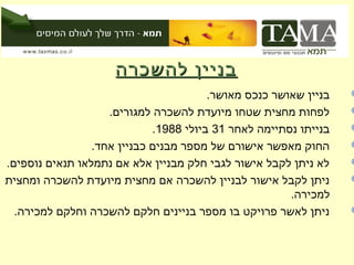 ‫בניין להשכרה‬
                                        ‫בניין שאושר כנכס מאושר.‬   ‫‪‬‬
                    ‫לפחות מחצית שטחו מיועדת להשכרה למגורים.‬       ‫‪‬‬
                             ‫בנייתו נסתיימה לאחר 13 ביולי 8891.‬   ‫‪‬‬
                 ‫החוק מאפשר אישורם של מספר מבנים כבניין אחד.‬      ‫‪‬‬
‫לא ניתן לקבל אישור לגבי חלק מבניין אלא אם נתמלאו תנאים נוספים.‬    ‫‪‬‬
‫ניתן לקבל אישור לבניין להשכרה אם מחצית מיועדת להשכרה ומחצית‬       ‫‪‬‬
                                                       ‫למכירה.‬
  ‫ניתן לאשר פרויקט בו מספר בניינים חלקם להשכרה וחלקם למכירה.‬      ‫‪‬‬
 