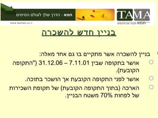 ‫בניין חדש להשכרה‬

          ‫‪ ‬בניין להשכרה אשר מתקיים בו גם אחד מאלה:‬
 ‫אושר בתקופה שבין 10.11.7 – 60.21.13 )"התקופה‬    ‫‪‬‬
                                      ‫הקובעת(.‬
     ‫אושר לפני התקופה הקובעת אך הושכר בתוכה.‬     ‫‪‬‬
‫הארכה )בתוך התקופה הקובעת( של תקופת השכירות‬      ‫‪‬‬
                   ‫של לפחות %07 משטח הבניין.‬
 