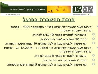 ‫חובת ההשכרה בפועל‬
     ‫דירות אשר הושכרו לראשונה לפני 1 בספטמבר 1991 – לפחות‬    ‫‪‬‬
                                      ‫מחצית משטח המרצפות:‬
                   ‫מושכרות למגורים במשך 01 שנים לפחות.‬     ‫‪‬‬
                        ‫מתוך 21 השנים שלאחר תום הבניה.‬     ‫‪‬‬
 ‫לא נעשתה לגביהן מכירה לפני שחלפו 01 שנות השכרה לפחות.‬     ‫‪‬‬
‫דירות אשר הושכרו לראשונה בין 1991.9.1 – 6002.21.13 – לפחות‬   ‫‪‬‬
                                      ‫מחצית משטח המרצפות:‬
                    ‫מושכרות למגורים במשך 5 שנים לפחות.‬     ‫‪‬‬
                         ‫מתוך 7 השנים שלאחר תום הבניה.‬     ‫‪‬‬
  ‫לא נעשתה לגביהן מכירה לפני שחלפו 5 שנות השכרה לפחות.‬     ‫‪‬‬
 