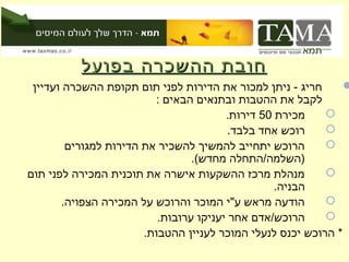 ‫חובת ההשכרה בפועל‬
 ‫חריג - ניתן למכור את הדירות לפני תום תקופת ההשכרה ועדיין‬      ‫‪‬‬
                         ‫לקבל את ההטבות ובתנאים הבאים :‬
                                        ‫מכירת 05 דירות.‬    ‫‪‬‬
                                         ‫רוכש אחד בלבד.‬    ‫‪‬‬
        ‫הרוכש יתחייב להמשיך להשכיר את הדירות למגורים‬       ‫‪‬‬
                                 ‫)השלמה/התחלה מחדש(.‬
‫מנהלת מרכז ההשקעות אישרה את תוכנית המכירה לפני תום‬         ‫‪‬‬
                                                  ‫הבניה.‬
       ‫הודעה מראש ע"י המוכר והרוכש על המכירה הצפויה.‬       ‫‪‬‬
                          ‫הרוכש/אדם אחר יעניקו ערובות.‬     ‫‪‬‬
                       ‫* הרוכש יכנס לנעלי המוכר לעניין ההטבות.‬
 