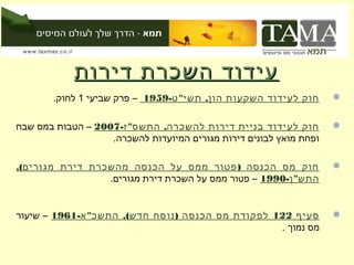‫עידוד השכרת דירות‬
       ‫חוק לעידוד השקעות הון, תשי" ט-9591 – פרק שביעי 1 לחוק.‬       ‫‪‬‬


‫חוק לעידוד בניית דירות להשכרה, התשס" ז-7002 – הטבות במס שבח‬         ‫‪‬‬
                   ‫ופחת מואץ לבונים דירות מגורים המיועדות להשכרה.‬

‫חוק מס הכנסה ) פטור ממס על הכנסה מהשכרת דירת מגורים(,‬               ‫‪‬‬
                 ‫התש" ן-0991 – פטור ממס על השכרת דירת מגורים.‬


‫סעיף 221 לפקודת מס הכנסה ) נוסח חדש(, התשכ" א-1691 – שיעור‬          ‫‪‬‬
                                                   ‫מס נמוך .‬
 