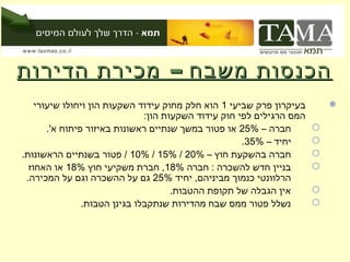 ‫הכנסות משבח – מכירת הדירות‬
    ‫בעיקרון פרק שביעי 1 הוא חלק מחוק עידוד השקעות הון ויחולו שיעורי‬        ‫‪‬‬
                               ‫המס הרגילים לפי חוק עידוד השקעות הון:‬
       ‫חברה – %52 או פטור במשך שנתיים ראשונות באיזור פיתוח א'.‬         ‫‪‬‬
                                                      ‫יחיד – %53.‬      ‫‪‬‬
‫חברה בהשקעת חוץ – %02 / %51 / %01 / פטור בשנתיים הראשונות.‬             ‫‪‬‬
  ‫בניין חדש להשכרה : חברה %81, חברת משקיעי חוץ %81 או האחוז‬            ‫‪‬‬
 ‫הרלוונטי כנמוך מביניהם, יחיד %52 גם על ההשכרה וגם על המכירה.‬
                                      ‫אין הגבלה של תקופת ההטבות.‬       ‫‪‬‬
                ‫נשלל פטור ממס שבח מהדירות שנתקבלו בגינן הטבות.‬         ‫‪‬‬
 