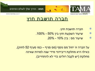 ‫חברה תושבת חוץ‬
                              ‫חברה תושבת חוץ.‬           ‫‪‬‬
              ‫שיעור השקעת חוץ בין %05 - %001.‬           ‫‪‬‬
                     ‫שיעור מס : בין %01 - %02.‬          ‫‪‬‬


‫על חברה זו יחול מס נוסף )מס סניף – כמו סעיף 25 לחוק(,‬
       ‫כאילו היא מחלקת דיבידנד מידי שנה למרות שאינה‬
              ‫מחלקת )יש לקבל רולינג כדי לא להתחייב(.‬
 