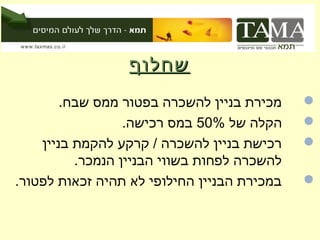 ‫שחלוףĬ
        ‫מכירת בניין להשכרה בפטור ממס שבח.‬    ‫‪‬‬
                  ‫הקלה של %05 במס רכישה.‬     ‫‪‬‬
    ‫רכישת בניין להשכרה / קרקע להקמת בניין‬    ‫‪‬‬
          ‫להשכרה לפחות בשווי הבניין הנמכר.‬
‫במכירת הבניין החילופי לא תהיה זכאות לפטור.‬   ‫‪‬‬
 