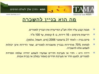 ‫מה הוא בניין להשכרה‬
                 ‫מבנה קבע עליו חלה תב"ע המייעדת את הבניין למגורים.‬     ‫‪‬‬
                  ‫דרישות מינימום – 61 דירות, ב- 4 קומות, עד 001 מ"ר.‬   ‫‪‬‬
               ‫סיום בניה – לאחר 13 בדצמבר 6002 )מים, חשמל, טלפון(.‬     ‫‪‬‬
‫לפחות %07 מהדירות בבניין מושכרות למגורים. שאר הדירות אינן יכולות‬       ‫‪‬‬
                                                ‫לשמש אלא להשכרה.‬
‫דירה היא - חדר או מערכת חדרים שנועדו לשמש יחידה שלמה ונפרדת‬            ‫‪‬‬
        ‫למגורים, למעט חדר או מערכת חדרים כאמור במלון או בבית אבות.‬
 