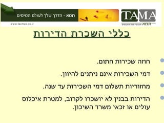 ‫כללי השכרת הדירות‬

                        ‫חוזה שכירות חתום.‬     ‫‪‬‬
            ‫דמי השכירות אינם ניתנים להיוון.‬   ‫‪‬‬
      ‫מחזוריות תשלום דמי השכירות עד שנה.‬      ‫‪‬‬
‫הדירות בבנין לא יושכרו לקרוב, למטרת איכלוס‬    ‫‪‬‬
                ‫עולים או זכאי משרד השיכון.‬
 