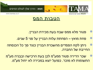‫הטבות המס‬

             ‫פטור מלא ממס שבח בעת מכירת הבניין.‬     ‫‪‬‬
      ‫פחת מואץ – הפחתת עלות הבניין על פני 5 שנים.‬   ‫‪‬‬
‫‪ ‬ניתן לקזז הפסדים מהשכרת הבניין כנגד סך כל הכנסתה‬
                                ‫החייבת של החברה.‬
‫‪ ‬שכר הדירה פטור ממע"מ לכן בעת הרכישה ובבניה מע"מ‬
   ‫התשומות לא מוכר. כפועל יוצא במכירה לא יחול מע"מ.‬
 