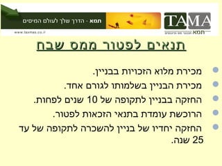 ‫תנאים לפטור ממס שבח‬
                ‫מכירת מלוא הזכויות בבניין.‬    ‫‪‬‬
          ‫מכירת הבניין בשלמותו לגורם אחד.‬     ‫‪‬‬
   ‫החזקה בבניין לתקופה של 01 שנים לפחות.‬      ‫‪‬‬
       ‫הרוכשת עומדת בתנאי הזכאות לפטור.‬       ‫‪‬‬
‫החזקה יחדיו של בניין להשכרה לתקופה של עד‬      ‫‪‬‬
                                    ‫52 שנה.‬
 