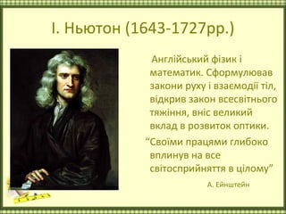 І. Ньютон (1643-1727рр.)
             Англійський фізик і
             математик. Сформулював
             закони руху і взаємодії тіл,
             відкрив закон всесвітнього
             тяжіння, вніс великий
             вклад в розвиток оптики.
            “Своїми працями глибоко
             вплинув на все
             світосприйняття в цілому”
                         А. Ейнштейн
 