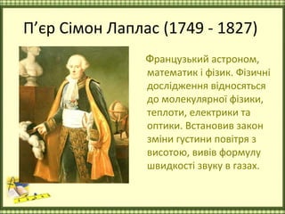 П’єр Сімон Лаплас (1749 - 1827)
                Французький астроном,
                математик і фізик. Фізичні
                дослідження відносяться
                до молекулярної фізики,
                теплоти, електрики та
                оптики. Встановив закон
                зміни густини повітря з
                висотою, вивів формулу
                швидкості звуку в газах.
 