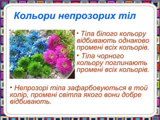 Кольори непрозорих тіл
• Тіла білого кольору
відбивають однаково
промені всіх кольорів.
• Тіла чорного
кольору поглинають
промені всіх кольорів.
• Непрозорі тіла зафарбовуються в той
колір, промені світла якого вони добре
відбивають.
 