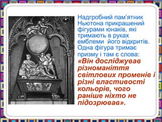 Надгробний пам’ятник
Ньютона прикрашений
фігурами юнаків, які
тримають в руках
емблеми його відкритів.
Одна фігура тримає
призму і там є слова:
«Він досліджував
різноманіття
світлових променів і
різні властивості
кольорів, чого
раніше ніхто не
підозрював».
 