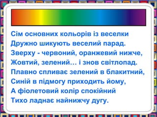 Сім основних кольорів із веселки
Дружно шикують веселий парад.
Зверху - червоний, оранжевий нижче,
Жовтий, зелений… і знов світлопад.
Плавно спливає зелений в блакитний,
Синій в підмогу приходить йому,
А фіолетовий колір спокійний
Тихо ладнає найнижчу дугу.
 
