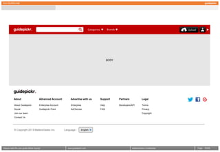 GUI GUIDELINE




                                                                                    Categories          Brands                                          Upload




                                                                                                        BODY




           About                       Advanced Account          Advertise with us               Support         Partners             Legal

           About Guidepickr            Enterprise Account        Enterprise                      Help            Developers/API       Terms
           Social                      Guidepickr Point          AdChoices                       FAQ                                  Privacy
           Join our team                                                                                                              Copyright
           Contact Us




           © Copyright 2013 MattersGeeks Inc.               Language :      English




Always read the user guide before buying!                      www.guidepickr.com                                           MattersGeeks Confidential            Page   3 /000
 