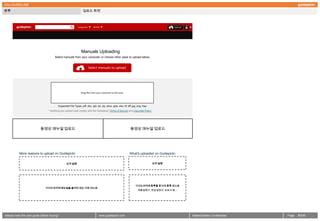 GUI GUIDELINE
분류                                                               업로드 화면




                                                                Manuals Uploading
                                      Select manuals from your computer or choose other ways to upload below.


                                                                       Select manuals to upload




                                                               Drag files from your computer to this area.




                                         Supported File Types: pdf, doc, ppt, xls, zip, docx, pptx, xlsx, tif, tiff, jpg, png, hwp
                                 * Anything you upload must comply with the Guidepickr Terms of Service and Copyright Policy




                           동영상 매뉴얼 업로드                                                                           동영상 매뉴얼 업로드




          More reasons to upload on Guidepickr.                                                                 What's uploaded on Guidepickr.


                                                 요약 설명                                                                               요약 설명




                                                                                                                      가이드피커에 등록할 문서의 종류 리스트
                               가이드피커에 매뉴얼을 올려야 되는 이유 리스트
                                                                                                                         제품설명서, 취급설명서, 브로셔 등….




Always read the user guide before buying!                                        www.guidepickr.com                                              MattersGeeks Confidential   Page   5 /000
 