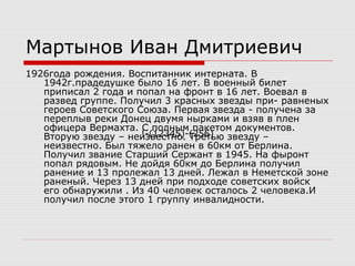 Мартынов Иван Дмитриевич
1926года рождения. Воспитанник интерната. В
1942г.прадедушке было 16 лет. В военный билет
приписал 2 года и попал на фронт в 16 лет. Воевал в
развед группе. Получил 3 красных звезды при- равненых
героев Советского Союза. Первая звезда - получена за
переплыв реки Донец двумя нырками и взяв в плен
офицера Вермахта. С полным пакетом документов.
Вторую звезду – неизвестно. Третью звезду –
неизвестно. Был тяжело ранен в 60км от Берлина.
Получил звание Старший Сержант в 1945. На фыронт
попал рядовым. Не дойдя 60км до Берлина получил
ранение и 13 пролежал 13 дней. Лежал в Неметской зоне
раненый. Через 13 дней при подходе советских войск
его обнаружили . Из 40 человек осталось 2 человека.И
получил после этого 1 группу инвалидности.
!-(12345)-(256)
 