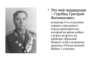 • Это мой прадедушка
– Горобец Григорий
Филимонович,
командир 2-го отделения
первого стрелкового
взвода краснофлотец,
который во время войны
служил на флоте на
крейсере «Красный
Кавказ» и был награжден
орденом «Отечественной
Войны 1 степени»
 
