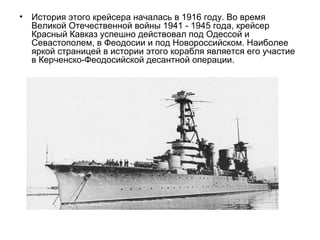 • История этого крейсера началась в 1916 году. Во время
Великой Отечественной войны 1941 - 1945 года, крейсер
Красный Кавказ успешно действовал под Одессой и
Севастополем, в Феодосии и под Новороссийском. Наиболее
яркой страницей в истории этого корабля является его участие
в Керченско-Феодосийской десантной операции.
 