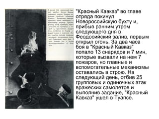 • "Красный Кавказ" во главе
отряда покинул
Новороссийскую бухту и,
прибыв ранним утром
следующего дня в
Феодосийский залив, первым
открыл огонь. За два часа
боя в "Красный Кавказ"
попало 13 снарядов и 7 мин,
которые вызвали на нем 7
пожаров, но главные и
вспомогательные механизмы
оставались в строю. На
следующий день, отбив 25
групповых и одиночных атак
вражеских самолетов и
выполнив задание, "Красный
Кавказ" ушел в Туапсе.
 