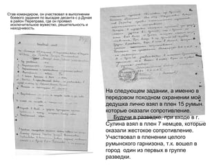 Став командиром, он участвовал в выполнении
боевого задания по высадке десанта с р.Дуная
в район Переправа, где он проявил
исключительное мужество, решительность и
находчивость.
На следующем задании, а именно в
передовом походном охранении мой
дедушка лично взял в плен 15 румын
которые оказали сопротивление.
Будучи в разведке, при входе в г.
Сулина взял в плен 7 немцев, которые
оказали жестокое сопротивление.
Участвовал в пленении целого
румынского гарнизона, т.к. вошел в
город один из первых в группе
разведки.
 