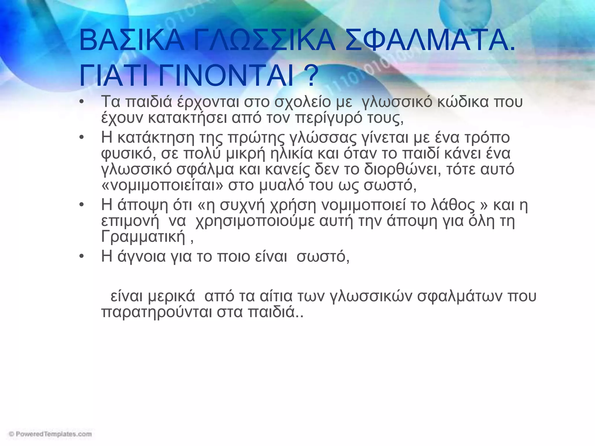 ΒΑΣΙΚΑ ΓΛΩΣΣΙΚΑ ΣΦΑΛΜΑΤΑ.
ΓΙΑΤΙ ΓΙΝΟΝΤΑΙ ?
• Τα παιδιά έπσονηαι ζηο ζσολείο με γλυζζικό κώδικα πος
  έσοςν καηακηήζει από ηον πεπίγςπό ηοςρ,
• Η καηάκηηζη ηηρ ππώηηρ γλώζζαρ γίνεηαι με ένα ηπόπο
  θςζικό, ζε πολύ μικπή ηλικία και όηαν ηο παιδί κάνει ένα
  γλυζζικό ζθάλμα και κανείρ δεν ηο διοπθώνει, ηόηε αςηό
  «νομιμοποιείηαι» ζηο μςαλό ηος υρ ζυζηό,
• Η άποτη όηι «η ζςσνή σπήζη νομιμοποιεί ηο λάθορ » και η
  επιμονή να σπηζιμοποιούμε αςηή ηην άποτη για όλη ηη
  Γπαμμαηική ,
• Η άγνοια για ηο ποιο είναι ζυζηό,

   είναι μεπικά από ηα αίηια ηυν γλυζζικών ζθαλμάηυν πος
  παπαηηπούνηαι ζηα παιδιά..
 