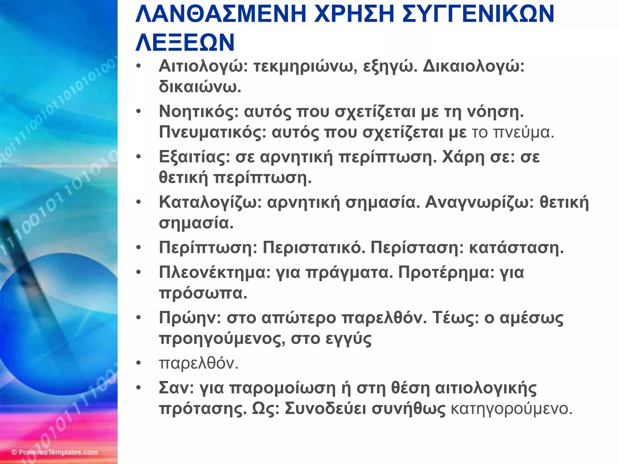 ΛΑΝΘΑ΢ΜΔΝΗ ΥΡΗ΢Η ΢ΤΓΓΔΝΙΚΩΝ
ΛΔΞΔΩΝ
• Αηηηνινγώ: ηεθκεξηώλω, εμεγώ. Γηθαηνινγώ:
  δηθαηώλω.
• Ννεηηθόο: απηόο πνπ ζρεηίδεηαη κε ηε λόεζε.
  Πλεπκαηηθόο: απηόο πνπ ζρεηίδεηαη κε ηο πνεύμα.
• Δμαηηίαο: ζε αξλεηηθή πεξίπηωζε. Υάξε ζε: ζε
  ζεηηθή πεξίπηωζε.
• Καηαινγίδω: αξλεηηθή ζεκαζία. Αλαγλωξίδω: ζεηηθή
  ζεκαζία.
• Πεξίπηωζε: Πεξηζηαηηθό. Πεξίζηαζε: θαηάζηαζε.
• Πιενλέθηεκα: γηα πξάγκαηα. Πξνηέξεκα: γηα
  πξόζωπα.
• Πξώελ: ζην απώηεξν παξειζόλ. Σέωο: ν ακέζωο
  πξνεγνύκελνο, ζην εγγύο
• παπελθόν.
• ΢αλ: γηα παξνκνίωζε ή ζηε ζέζε αηηηνινγηθήο
  πξόηαζεο. Ωο: ΢πλνδεύεη ζπλήζωο καηηγοπούμενο.
 