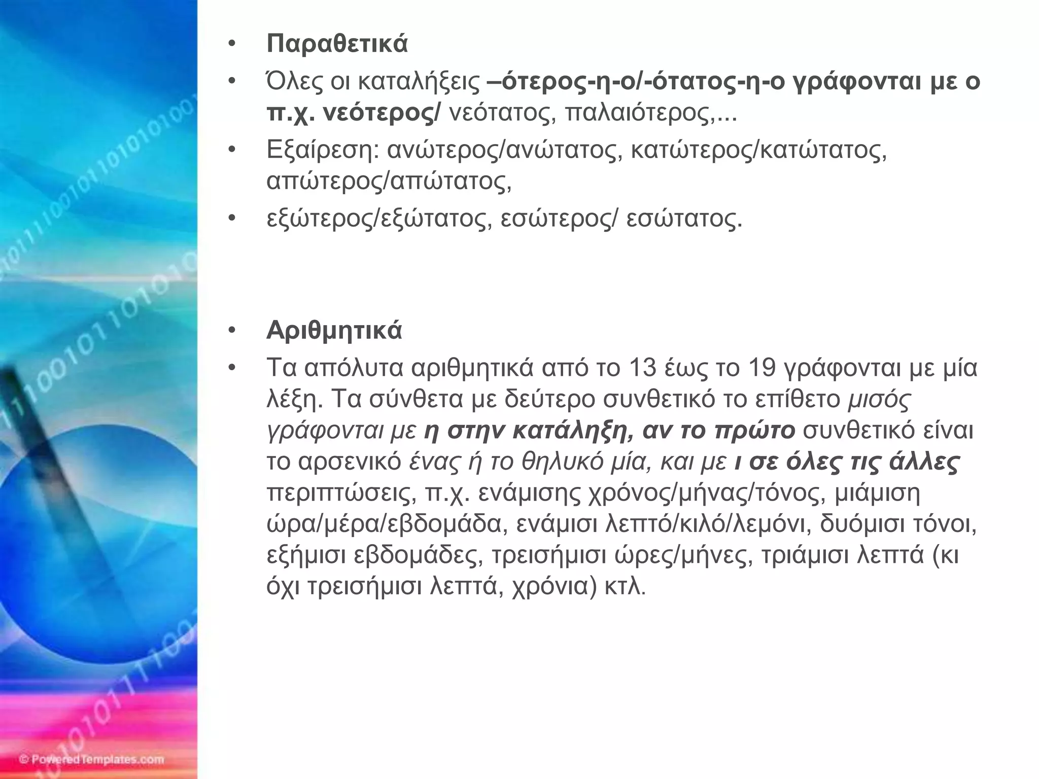 •   Παξαζεηηθά
•   Όλερ οι καηαλήξειρ –όηεξνο-ε-ν/-όηαηνο-ε-ν γξάθνληαη κε ν
    π.ρ. λεόηεξνο/ νεόηαηορ, παλαιόηεπορ,...
•   Εξαίπεζη: ανώηεπορ/ανώηαηορ, καηώηεπορ/καηώηαηορ,
    απώηεπορ/απώηαηορ,
•   εξώηεπορ/εξώηαηορ, εζώηεπορ/ εζώηαηορ.



•   Αξηζκεηηθά
•   Τα απόλςηα απιθμηηικά από ηο 13 έυρ ηο 19 γπάθονηαι με μία
    λέξη. Τα ζύνθεηα με δεύηεπο ζςνθεηικό ηο επίθεηο μισός
    γράυονται με η στην κατάληξη, αν το ππώτο ζςνθεηικό είναι
    ηο απζενικό ένας ή το θηλσκό μία, και με ι σε όλερ τιρ άλλερ
    πεπιπηώζειρ, π.σ. ενάμιζηρ σπόνορ/μήναρ/ηόνορ, μιάμιζη
    ώπα/μέπα/εβδομάδα, ενάμιζι λεπηό/κιλό/λεμόνι, δςόμιζι ηόνοι,
    εξήμιζι εβδομάδερ, ηπειζήμιζι ώπερ/μήνερ, ηπιάμιζι λεπηά (κι
    όσι ηπειζήμιζι λεπηά, σπόνια) κηλ.
 