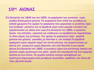 19ος AΙΩΝΑ΢
΢τη δεκαετία του 1840 και του 1850, τα φορέματα των γυναικών ειχαν
μεγάλα διογκωμένα μανίκια. Σα φορέματα ήταν απλά και συνήθως με
απαλά χρωματα.Σην ημέρα τα φορέματα που φορούσαν οι γυναίκες είχαν
ένα σταθερό μπούστο και τα βραδινά είχαν πολύ χαμηλό ντεκολτέ και
φοριόντουσαν με σάλια στον ωμο.΢τη δεκαετία του 1860, οι φούστες
έγιναν πιο επίπεδες μπροστά και επιδίωκαν να προβάλλεται περισσότερο
το πίσω μέρος της γυναίκας. Σην ημέρα τα φορέματα είχαν φαρδιά
μανίκια και ψηλούς γιακάδες με δαντέλα ή και κολάρα.Σα βραδινά
φορέματα είχαν χαμηλό λαιμό και κοντά μανίκια, και φοριοντουσαν με
γάντια είτε μικρα,ειτε χωρίς δάχτυλα, ειτε από δαντέλα ή και κροσέ
γάντια.΢τη δεκαετία του 1880, οι γυναίκες είχαν ένα αντίστοιχο σακάκι και
φούστα χωρίς φούσκωμα ένα ψήλο γιακά στο πουκάμισο και ένα ημίψηλο
καπέλο με ένα πέπλο. Σα μεγάλα καπέλα υστερα καλύφθηκαν με
περίτεχνες δημιουργίες από μεταξωτά λουλούδια, κορδέλες, και πάνω απ
'όλα, εξωτικά φτερά.
 