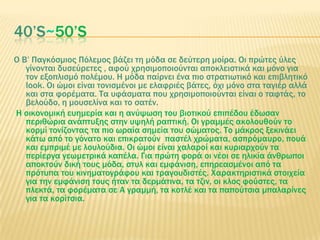 40’S~50’S
O Β’ Παγκόσμιος Πόλεμος βάζει τη μόδα σε δεύτερη μοίρα. Οι πρώτες ύλες
γίνονται δυσεύρετες , αφού χρησιμοποιούνται αποκλειστικά και μόνο για
τον εξοπλισμό πολέμου. Η μόδα παίρνει ένα πιο στρατιωτικό και επιβλητικό
look. Οι ώμοι είναι τονισμένοι με ελαφριές βάτες, όχι μόνο στα ταγιέρ αλλά
και στα φορέματα. Σα υφάσματα που χρησιμοποιούνται είναι ο ταφτάς, το
βελούδο, η μουσελίνα και το σατέν.
Η οικονομική ευημερία και η ανύψωση του βιοτικού επιπέδου έδωσαν
περιθώρια ανάπτυξης στην υψηλή ραπτική. Οι γραμμές ακολουθούν το
κορμί τονίζοντας τα πιο ωραία σημεία του σώματος. Σο μάκρος ξεκινάει
κάτω από το γόνατο και επικρατούν παστέλ χρώματα, ασπρόμαυρο, πουά
και εμπριμέ με λουλούδια. Οι ώμοι είναι χαλαροί και κυριαρχούν τα
περίεργα γεωμετρικά καπέλα. Για πρώτη φορά οι νέοι σε ηλικία άνθρωποι
αποκτούν δική τους μόδα, στυλ και εμφάνιση, επηρεασμένοι από τα
πρότυπα του κινηματογράφου και τραγουδιστές. Φαρακτηριστικά στοιχεία
για την εμφάνιση τους ήταν τα δερμάτινα, τα τζιν, οι κλος φούστες, τα
πλεκτά, τα φορέματα σε Α γραμμή, τα κοτλέ και τα παπούτσια μπαλαρίνες
για τα κορίτσια.
 