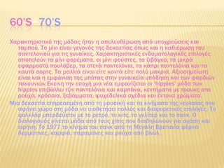 60’S~70’S
Φαρακτηριστικό της μόδας ήταν η απελευθέρωση από υποχρεώσεις και
ταμπού. Σο μίνι είναι γεγονός της δεκαετίας όπως και η καθιέρωση του
παντελονιού για τις γυναίκες. Φαρακτηριστικές ενδυματολογικές επιλογές
αποτελούν τα μίνι φορέματα, οι μίνι φούστες, τα ζιβάγκο, τα μικρά
εφαρμοστά πουλόβερ, τα στενά παντελόνια, τα κάπρι παντελόνια και τα
καυτά σορτς. Σα μαλλιά είναι είτε κοντά είτε πολύ μακριά. Αξιοσημείωτη
είναι και η εμφάνιση της μπότας στην γυναικεία υπόδηση και των φαρδιών
τακουνιών.Εκεινη την εποχή μια νέα εμφανίζεται οι ‘hippies' μόδα των
hippies επιβάλλει τζιν παντελόνια και καμπάνα, κεντήματα με τρουκς στα
ρούχα, κρόσσια, ξεβάμματα, ψυχεδελικά σχέδια και έντονα χρώματα.
Μια δεκαετία επηρεασμένη από τη μουσική και τα κινήματα της νεολαίας που
αφήνει χώρο στη μόδα να υιοθετήσει πολλές και διαφορετικές επιλογές. Σο
φολκλόρ μπερδεύεται με το ρετρό, το κιτς, το γκλίτερ και το πανκ. Ο
διαλογισμός γίνεται μόδα από τους χίπις που διαδηλώνουν για αγάπη και
ειρήνη. Σο 1977 το κίνημα του πανκ από τη Μεγάλη Βρετανία φέρνει
δερμάτινες, καρφιά, παραμάνες και ρούχα από βινύλ.
 