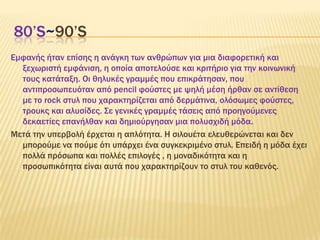 80’S~90’S
Εμφανής ήταν επίσης η ανάγκη των ανθρώπων για μια διαφορετική και
ξεχωριστή εμφάνιση, η οποία αποτελούσε και κριτήριο για την κοινωνική
τους κατάταξη. Οι θηλυκές γραμμές που επικράτησαν, που
αντιπροσωπευόταν από pencil φούστες με ψηλή μέση ήρθαν σε αντίθεση
με το rock στυλ που χαρακτηρίζεται από δερμάτινα, ολόσωμες φούστες,
τρουκς και αλυσίδες. ΢ε γενικές γραμμές τάσεις από προηγούμενες
δεκαετίες επανήλθαν και δημιούργησαν μια πολυσχιδή μόδα.
Μετά την υπερβολή έρχεται η απλότητα. Η σιλουέτα ελευθερώνεται και δεν
μπορούμε να πούμε ότι υπάρχει ένα συγκεκριμένο στυλ. Επειδή η μόδα έχει
πολλά πρόσωπα και πολλές επιλογές , η μοναδικότητα και η
προσωπικότητα είναι αυτά που χαρακτηρίζουν το στυλ του καθενός.
 