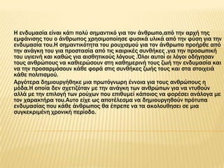 Η ενδυμασία είναι κάτι πολύ σημαντικό για τον άνθρωπο,από την αρχή της
εμφάνισης του ο άνθρωπος χρησιμοποίησε φυσικά υλικά από την φύση για την
ενδυμασία του.Η σημαντικότητα του ρουχισμού για τον άνθρωπο προήρθε από
την ανάγκη του για προστασία από τις καιρικές συνθήκες ,για την προσωπική
του υγιεινή και καθώς για αισθητικούς λόγους .΋λοι αυτοί οι λόγοι οδήγησαν
τους ανθρώπους να καθιερώσουν στη καθημερινή τους ζωή την ενδυμασία και
να την προσαρμόσουν κάθε φορά στις συνθήκες ζωής τους και στα στοιχειά
κάθε πολιτισμού.
Αργότερα δημιουργήθηκε μια πρωτόγνωρη έννοια για τους ανθρώπους η
μόδα.Η οποία δεν σχετιζόταν με την ανάγκη των ανθρώπων για να ντυθούν
αλλά με την επιλογή των ρούχων που επιθυμεί κάποιος να φορέσει ανάλογα με
τον χαρακτήρα του.Αυτο είχε ως αποτέλεσμα να δημιουργηθούν πρότυπα
ενδυμασίας που κάθε άνθρωπος θα έπρεπε να τα ακολουθησει σε μια
συγκεκριμένη χρονική περίοδο.
 