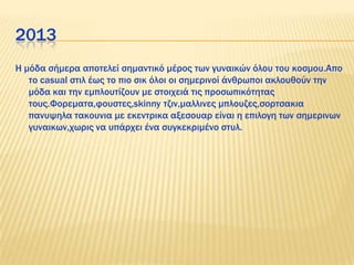 2013
Η μόδα σήμερα αποτελεί σημαντικό μέρος των γυναικών όλου του κοσμου.Απο
το casual στιλ έως το πιο σικ όλοι οι σημερινοί άνθρωποι ακλουθούν την
μόδα και την εμπλουτίζουν με στοιχειά τις προσωπικότητας
τους.Υορεματα,φουστες,skinny τζιν,μαλλινες μπλουζες,σορτσακια
πανυψηλα τακουνια με εκεντρικα αξεσουαρ είναι η επιλογη των σημερινων
γυναικων,χωρις να υπάρχει ένα συγκεκριμένο στυλ.
 