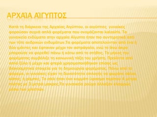 ΑΡΦΑΊΑ ΑΊΓΤΠΣΟ΢
Κατά τη διάρκεια της Αρχαίας Αιγύπτου, οι αιγύπτιες γυναίκες
φορούσαν συχνά απλά φορέματα που ονομάζονται kalasiris. Σα
γυναικεία ενδύματα στην αρχαία Αίγυπτο ήταν πιο συντηρητικά από
των τότε ανδρικών ενδυμάτων.Σα φορέματα αποτελούνταν από ένα ή
δύο ιμάντες και έφταναν μέχρι τον αστράγαλο, ενώ το άνω άκρο
μπορούσε να φορεθεί πάνω ή κάτω από το στήθος. Σο μήκος του
φορέματος συμβόλιζε τη κοινωνική τάξη του χρήστη. Προϊόντα από
απλό ξύλο ή μέχρι και φτερά χρησιμοποιήθηκαν επίσης ως
διακοσμητικά στοιχεία για τη δημιουργία φορέματος. Πάνω από το
φόρεμα, οι γυναίκες είχαν τη δυνατότητα επιλογής να φωράνε σάλια,
κάπες, ή ρόμπες. Σο σάλι ήταν ένα κομμάτι ύφασμα περίπου 4 μέτρα
πλάτος με 3 μετρά μακρος.Σα γυναικεία ρούχα άλλαξαν ελαφρώς
μέσω των χιλιετιών.
 