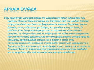 ΑΡΦΑΊΑ ΕΛΛΆΔΑ
΢την αρχαιότητα χρησιμοποίησαν την χλαμύδα ένα είδος ενδυμασίας των
αρχαίων Ελλήνων.Ήταν κοντύτερο και λεπτότερο από τον μανδύα.Επεισης
υπήρχε το πέπλο που ήταν ένα βαρύ μάλλινο ύφασμα. Ο χιτώνας ήταν ο
βασικός τύπος ενδύματος για άνδρες και γυναίκες και ήταν λινός. Ο
μανδύας ήταν ένα μακρύ ύφασμα που το περνούσαν κάτω από την
μασχάλη, το τύλιγαν γύρω από το στήθος και την πλάτη και το κούμπωναν
πάνω από τον δεξιό βραχίονα.Από την άλλη μεριά έπεφτε ανοιχτό προς τα
κάτω.΢την αρχαία Ελλάδα υπήρχε και η προπη η οποία ήταν
κατασκευασμένη από μεταλλικά στοιχεία.΢τήν περίπτωση υφασμάτινης ή
δερμάτινης ζώνης απαραίτητο συμπλήρωμα ήταν η πόρπη για να ενώνει τα
δύο άκρα.Σελος τα παπούτσια που χρησιμοποιούσαν λέγονταν σανδάλια
και τα φορούσαν έξω από την οικία τους και ήταν από δέρμα.
 