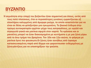 ΒΤΖΆΝΣΙΟ
Η σεμνότητα στην εποχή του βυζαντίου ήταν σημαντική για όλους, εκτός από
τους πολύ πλούσιους, έτσι οι περισσότερες γυναίκες εμφανίζονταν εξ
ολοκλήρου καλυμμένες από άμορφα ρούχα, τα οποία απαιτούνταν για να
είναι σε θέση να φιλοξενήσει μια εγκυμοσύνη. Σο βασικό ένδυμα στην
πρώιμη αυτοκρατορία ερχόταν μέχρι τους αστραγάλους, με υψηλό και
στρογγυλό γιακά και μανίκια σφιχτά στον καρπό. Σα κρόσσια και οι
μανσέτες μπορεί να ήταν διακοσμημένα με κεντήματα η με μια ζώνη γύρω
από το άνω τμήμα του βραχίονα. Σον 10ο και 11ο αιώνα, το φόρεμα με
μανίκια έγινε πιο φουσκωτο.Οι ζώνες ήταν συνήθως από ύφασμα
κατασκευασμένες παρά από δέρμα και φοριοντουσαν ενδεχομένως με
ζώνη-γάντζους για να υποστηρίξουν την φούστα.
 