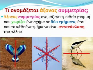 Τι ονομάηεται άξονασ ςυμμετρίασ;
 Άξονασ ςυμμετρίασ ονομάζεται η ευθεία γραμμή
που χωρίζει ένα ςχήμα ςε δύο τμήματα, έτςι
που το κάθε ένα τμήμα να είναι αντανάκλαςη
του άλλου.
 
