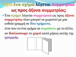 Πότε ζνα ςχιμα λζγεται ςυμμετρικό
ωσ προσ άξονα ςυμμετρίασ;
 Ένα ςχήμα λέγεται ςυμμετρικό ωσ προσ άξονα
ςυμμετρίασ όταν μπορεί να χωριςτεί με μια
ευθεία γραμμή ςε δύο τμήματα,
έτςι που το ένα τμήμα να ςυμπίπτει με το άλλο,
αν διπλώςουμε το χαρτί κατά μήκοσ αυτήσ τησ
γραμμήσ.
 