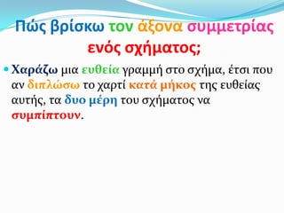Πώσ βρίςκω τον άξονα ςυμμετρίασ
ενόσ ςχιματοσ;
 Χαράζω μια ευθεία γραμμή ςτο ςχήμα, έτςι που
αν διπλώςω το χαρτί κατά μήκοσ τησ ευθείασ
αυτήσ, τα δυο μέρη του ςχήματοσ να
ςυμπίπτουν.
 