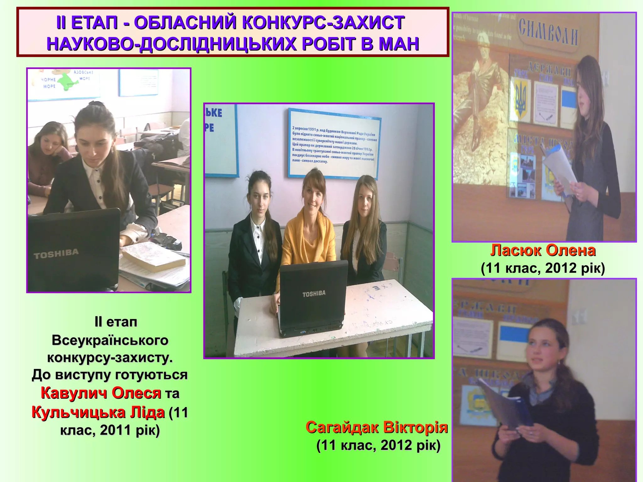 IIII ЕТАП - ОБЛАСНИЙ КОНКУРС-ЗАХИСТЕТАП - ОБЛАСНИЙ КОНКУРС-ЗАХИСТ
НАУКОВО-ДОСЛІДНИЦЬКИХ РОБІТ В МАННАУКОВО-ДОСЛІДНИЦЬКИХ РОБІТ В МАН
IIII етапетап
ВсеукраїнськогоВсеукраїнського
конкурсу-захисту.конкурсу-захисту.
До виступу готуютьсяДо виступу готуються
Кавулич ОлесяКавулич Олеся тата
Кульчицька ЛідаКульчицька Ліда (11(11
клас, 2011 рік)клас, 2011 рік)
Ласюк ОленаЛасюк Олена
(11 клас, 2012 рік)
Сагайдак ВікторіяСагайдак Вікторія
(11 клас, 2012 рік)(11 клас, 2012 рік)
 