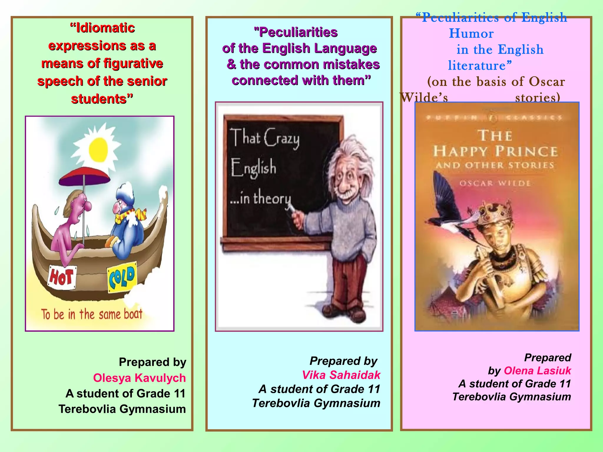 ““IdiomaticIdiomatic
expressions as aexpressions as a
means of figurativemeans of figurative
speech of the seniorspeech of the senior
students”students”
Prepared by
Olesya Kavulych
A student of Grade 11
Terebovlia Gymnasium
""PeculiaritiesPeculiarities
of the English Languageof the English Language
& the common mistakes& the common mistakes
connected with them”connected with them”
Prepared by
Vika Sahaidak
A student of Grade 11
Terebovlia Gymnasium
“Peculiarities of English
Humor
in the English
literature”
(on the basis of Oscar
Wilde’s stories)
Prepared
by Olena Lasiuk
A student of Grade 11
Terebovlia Gymnasium
 